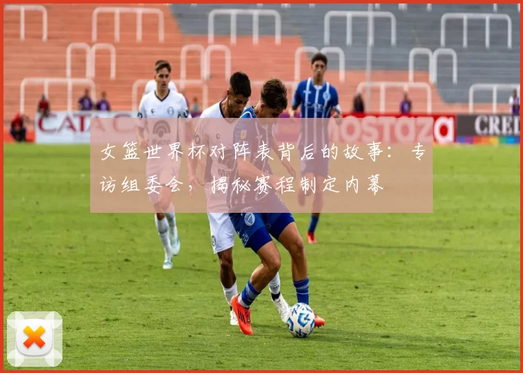 女篮世界杯对阵表背后的故事：专访组委会，揭秘赛程制定内幕
