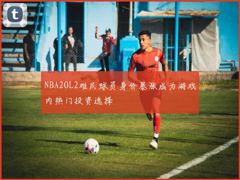 NBA2OL2难民球员身价暴涨成为游戏内热门投资选择