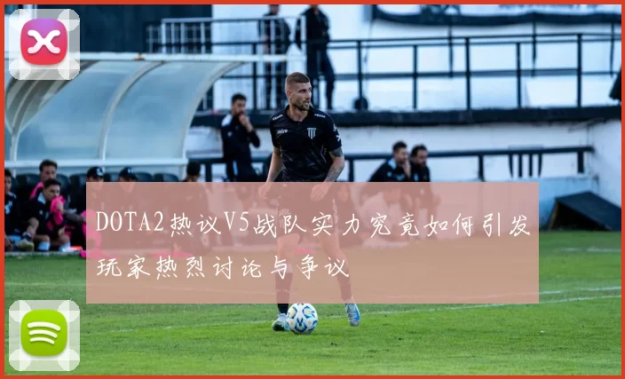 DOTA2热议V5战队实力究竟如何引发玩家热烈讨论与争议