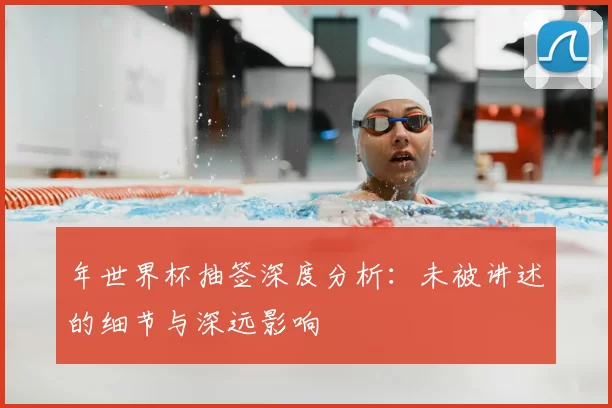 年世界杯抽签深度分析:未被讲述的细节与深远影响