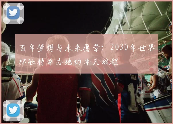 百年梦想与未来愿景:2030年世界杯独特举办地的非凡旅程