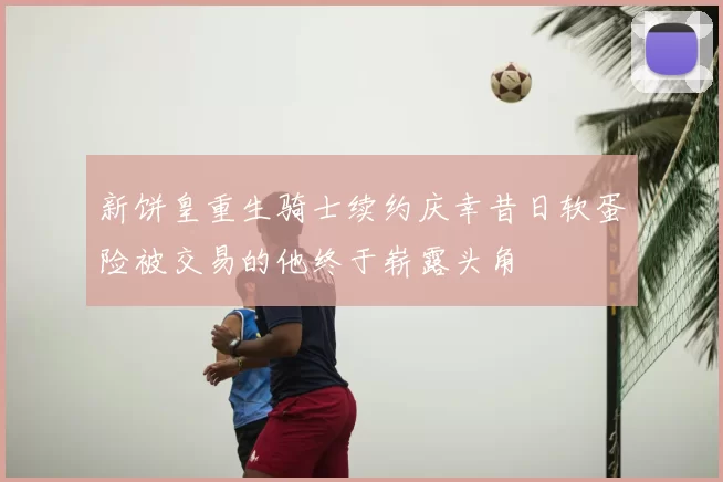 新饼皇重生骑士续约庆幸昔日软蛋险被交易的他终于崭露头角