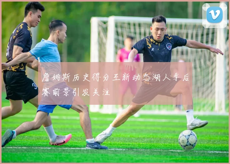 詹姆斯历史得分王新动态湖人季后赛前景引发关注