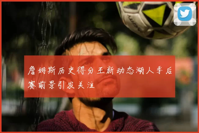 詹姆斯历史得分王新动态湖人季后赛前景引发关注