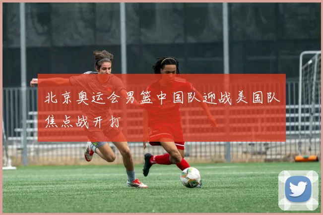 北京奥运会男篮中国队迎战美国队焦点战开打