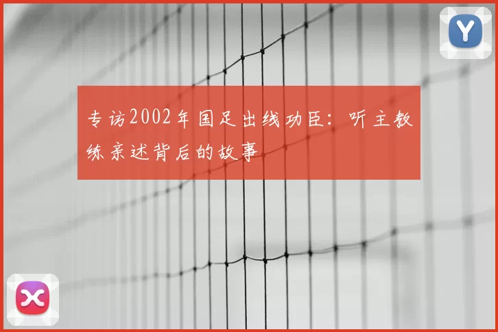 专访2002年国足出线功臣：听主教练亲述背后的故事