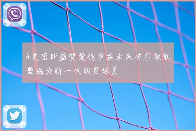 A史密斯盛赞爱德华兹未来将引领联盟成为新一代明星球员