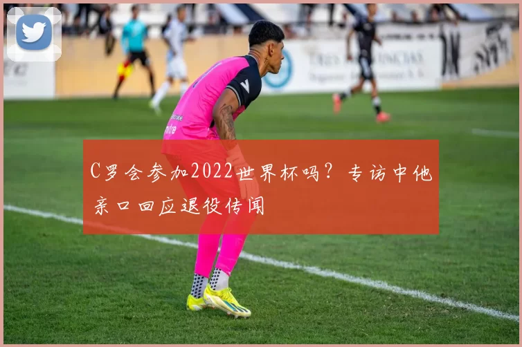 C罗会参加2022世界杯吗?专访中他亲口回应退役传闻