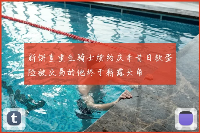 新饼皇重生骑士续约庆幸昔日软蛋险被交易的他终于崭露头角