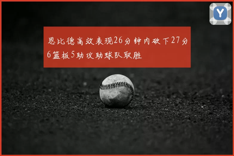 恩比德高效表现26分钟内砍下27分6篮板5助攻助球队取胜