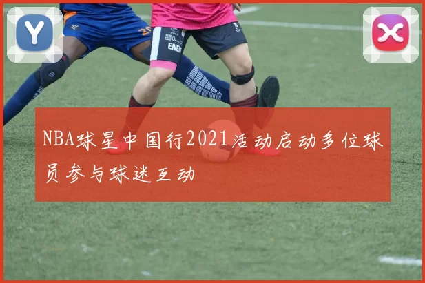 NBA球星中国行2021活动启动多位球员参与球迷互动