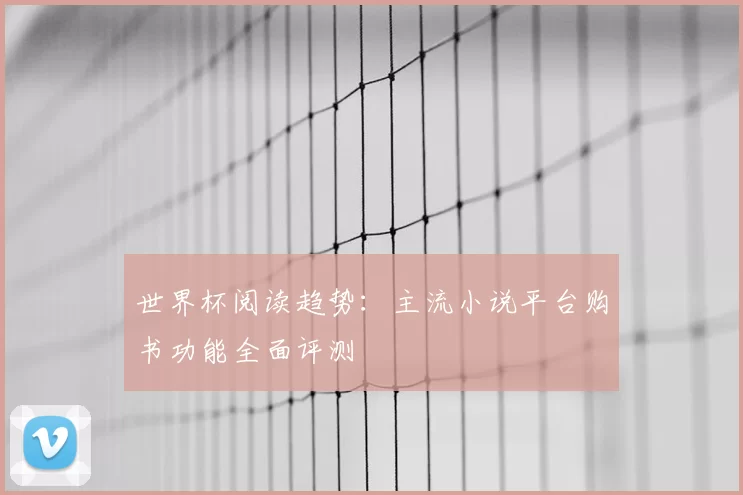 世界杯阅读趋势：主流小说平台购书功能全面评测
