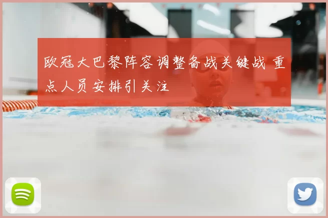欧冠大巴黎阵容调整备战关键战 重点人员安排引关注