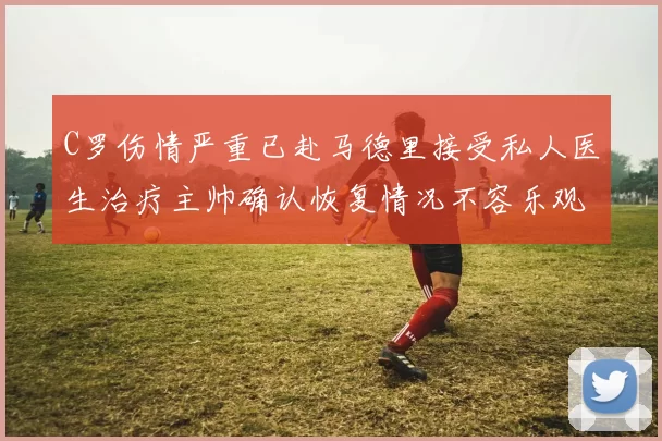 C罗伤情严重已赴马德里接受私人医生治疗主帅确认恢复情况不容乐观