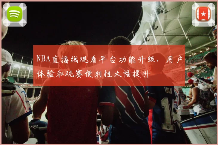 NBA直播线观看平台功能升级，用户体验和观赛便利性大幅提升