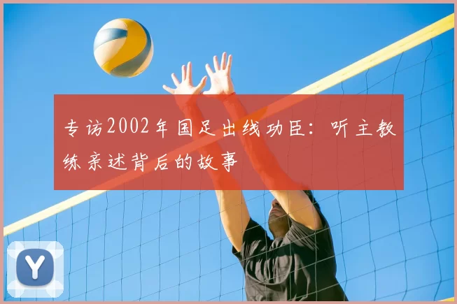 专访2002年国足出线功臣：听主教练亲述背后的故事