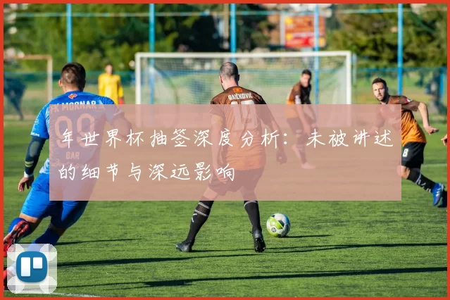 年世界杯抽签深度分析:未被讲述的细节与深远影响