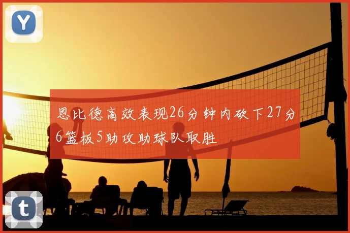 恩比德高效表现26分钟内砍下27分6篮板5助攻助球队取胜