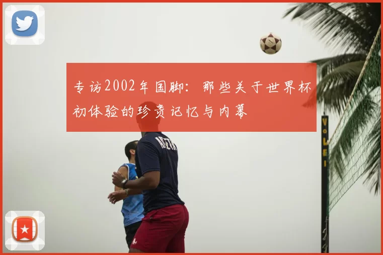 专访2002年国脚：那些关于世界杯初体验的珍贵记忆与内幕