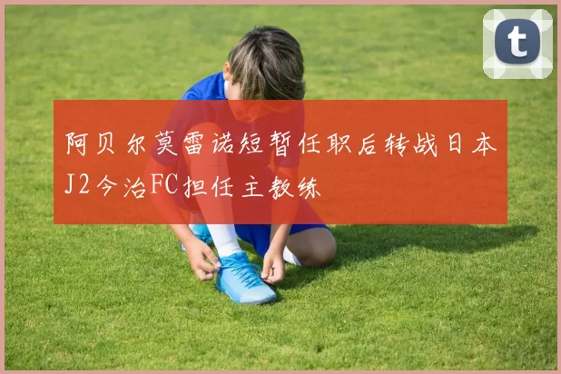 阿贝尔莫雷诺短暂任职后转战日本J2今治FC担任主教练