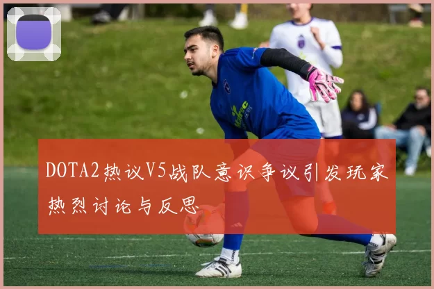 DOTA2热议V5战队意识争议引发玩家热烈讨论与反思