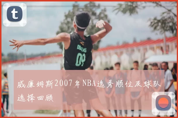 威廉姆斯2007年NBA选秀顺位及球队选择回顾