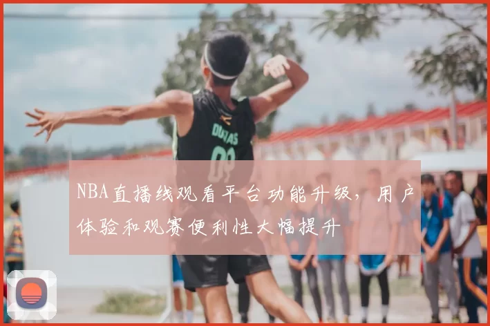 NBA直播线观看平台功能升级,用户体验和观赛便利性大幅提升