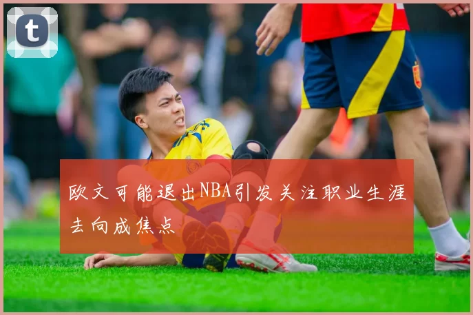 欧文可能退出NBA引发关注职业生涯去向成焦点
