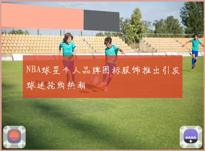 NBA球星个人品牌图标服饰推出引发球迷抢购热潮
