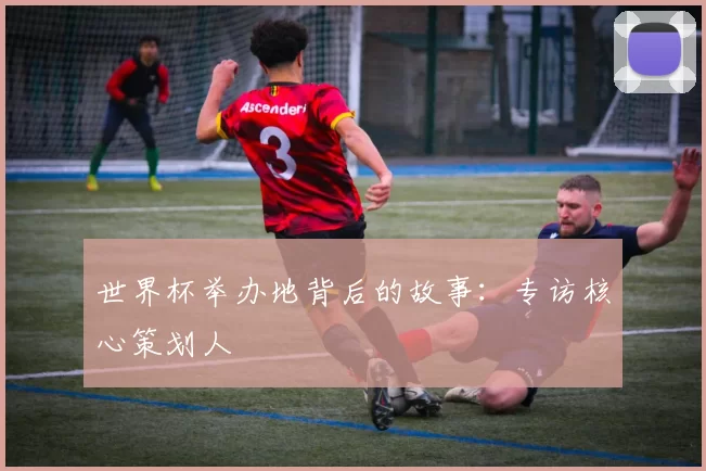 世界杯举办地背后的故事：专访核心策划人