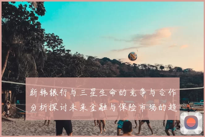 新韩银行与三星生命的竞争与合作分析探讨未来金融与保险市场的趋势与挑战