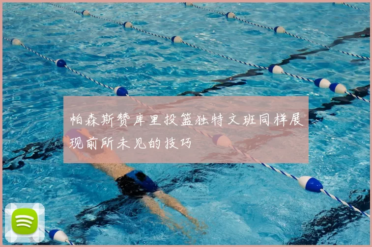 帕森斯赞库里投篮独特文班同样展现前所未见的技巧