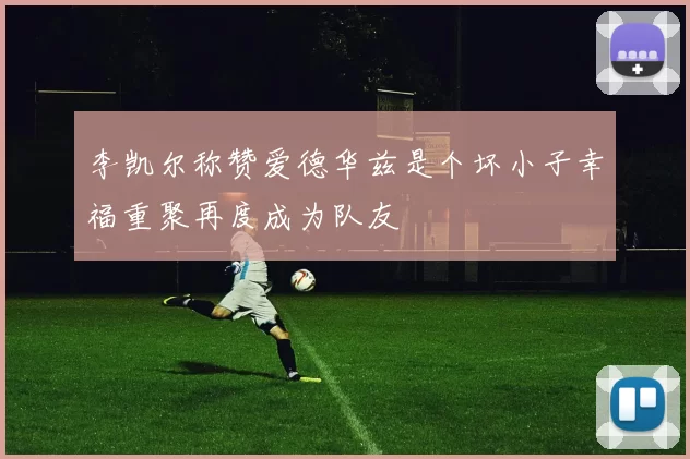 李凯尔称赞爱德华兹是个坏小子幸福重聚再度成为队友