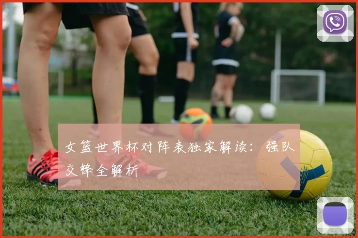 女篮世界杯对阵表独家解读:强队交锋全解析