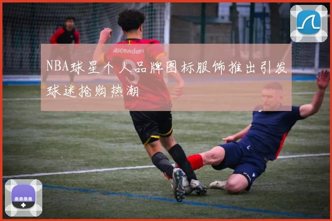 NBA球星个人品牌图标服饰推出引发球迷抢购热潮
