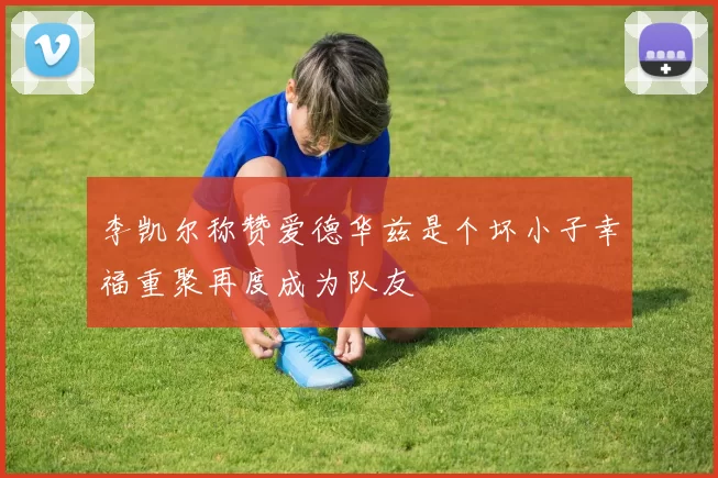 李凯尔称赞爱德华兹是个坏小子幸福重聚再度成为队友