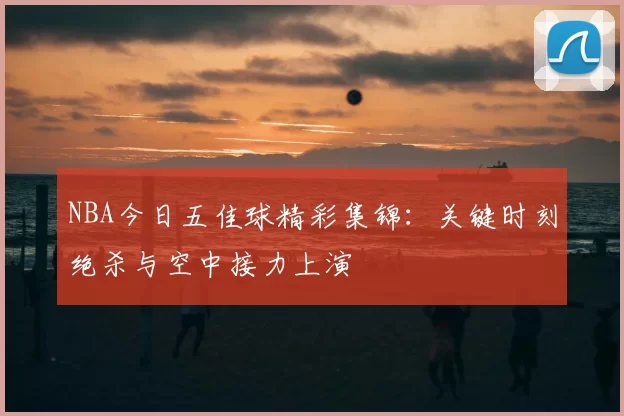 NBA今日五佳球精彩集锦：关键时刻绝杀与空中接力上演