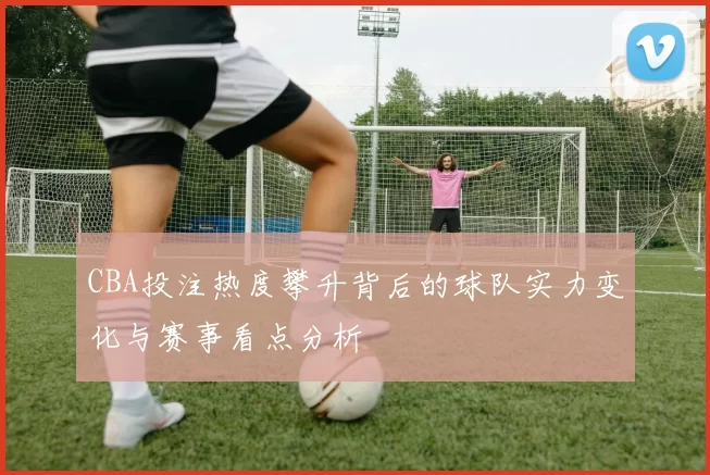 CBA投注热度攀升背后的球队实力变化与赛事看点分析
