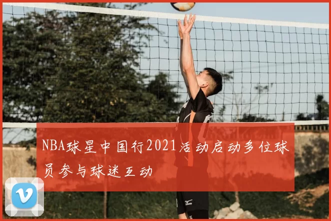 NBA球星中国行2021活动启动多位球员参与球迷互动