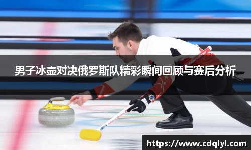 男子冰壶对决俄罗斯队精彩瞬间回顾与赛后分析