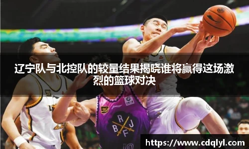 辽宁队与北控队的较量结果揭晓谁将赢得这场激烈的篮球对决