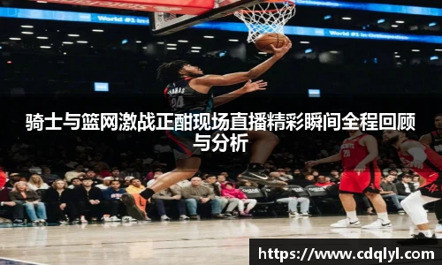 骑士与篮网激战正酣现场直播精彩瞬间全程回顾与分析